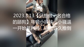 2023.3.13【只想做一名合格的舔狗】年轻小妹妹，小骚逼一开始挺矜持，挑逗许久推倒