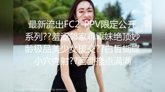 最新流出FC2-PPV限定公开系列??羞涩邻家乖乖妹绝顶妙龄极品美少女援交??白皙蝴蝶小穴内射??画面撸点满满