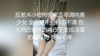 反差JK小母狗邻家乖乖清纯美少女 全程被干到神志不清 在大鸡巴爸爸的鸡巴下变成淫荡的骚母狗 爽叫不停