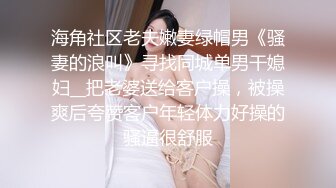 海角社区老夫嫩妻绿帽男《骚妻的浪叫》寻找同城单男干媳妇__把老婆送给客户操，被操爽后夸赞客户年轻体力好操的骚逼很舒服