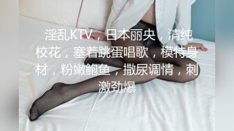  淫乱KTV，日本丽央，清纯校花，塞着跳蛋唱歌，模特身材，粉嫩鲍鱼，撒尿调情，刺激劲爆