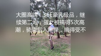 大圈高端，36E豪乳极品，继续第二炮，骚女被搞得5次高潮，骑乘后入爆操，搞得受不了