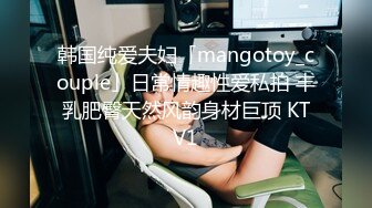 韩国纯爱夫妇「mangotoy_couple」日常情趣性爱私拍 丰乳肥臀天然风韵身材巨顶 KTV1