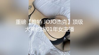 重磅【推特 JOJO杰克】顶级大神约炮01年女主播