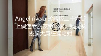 Angel rivera 珍藏版二十六街上偶遇老朋友带回家一顿抚摸拔起大屌狂操喷射