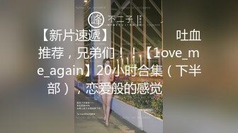 【新片速遞】 ✨✨✨ ❤❤❤吐血推荐，兄弟们！！【1ove_me_again】20小时合集（下半部），恋爱般的感觉✨✨✨