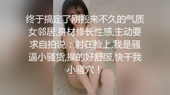 终于搞定了刚搬来不久的气质女邻居,身材修长性感,主动要求自拍说：射在脸上,我是骚逼小骚货,操的好舒服,快干我小骚穴！