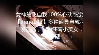 女神放飞自我100%心动感觉【anna102】多种道具自慰~一晚狂撸，俏丽江南小美女，让人秒硬