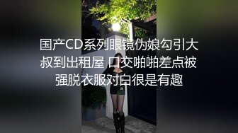 国产CD系列眼镜伪娘勾引大叔到出租屋 口交啪啪差点被强脱衣服对白很是有趣