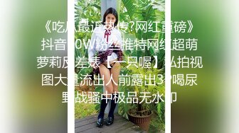 《吃瓜最近热传?网红重磅》抖音80W粉丝推特网红超萌萝莉反差婊【一只喔】私拍视图大量流出人前露出3P喝尿野战骚中极品无水印