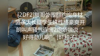 [2DF2]胖哥外围群约炮身材苗条大长腿学生妹性格豪爽开朗叫声骚气连肏2炮娇喘说“好得劲儿啊” [BT种子]