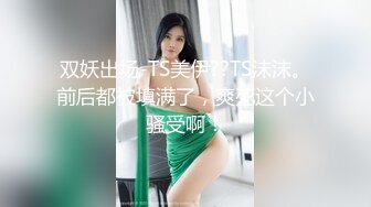 双妖出场-TS美伊??TS沫沫。前后都被填满了，爽死这个小骚受啊！