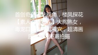 首创奇葩刁钻视角，楼凤探花【素人高端探花】大胸熟女，毒龙口交，自慰骚穴，超清画质，超近距离拍摄