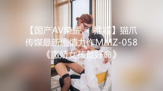 【国产AV荣耀❤️推荐】猫爪传媒最新剧情力作MMZ-058《撒娇女孩最好命》