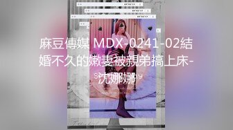 麻豆傳媒 MDX-0241-02結婚不久的嫩妻被親弟搞上床-沈娜娜