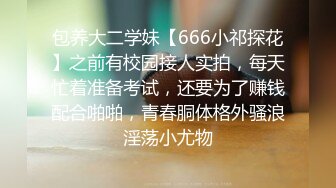 包养大二学妹【666小祁探花】之前有校园接人实拍，每天忙着准备考试，还要为了赚钱配合啪啪，青春胴体格外骚浪淫荡小尤物