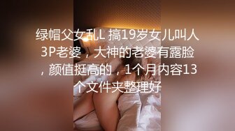 绿帽父女乱L 搞19岁女儿叫人3P老婆，大神的老婆有露脸，颜值挺高的，1个月内容13个文件夹整理好