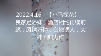 2022.4.16，【小马探花】，良家足浴妹，酒店相约再续前缘，风情万种，白嫩诱人，大神回归力作