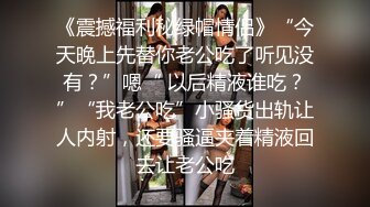 《震撼福利秘绿帽情侣》“今天晚上先替你老公吃了听见没有？”嗯“ 以后精液谁吃？”“我老公吃”小骚货出轨让人内射，还要骚逼夹着精液回去让老公吃