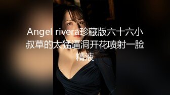 Angel rivera珍藏版六十六小叔草的太猛逼洞开花喷射一脸精液