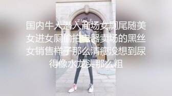 国内牛人潜入商场女厕尾随美女进女厕偷拍电器卖场的黑丝女销售样子那么清瘦没想到尿得像水龙头那么粗